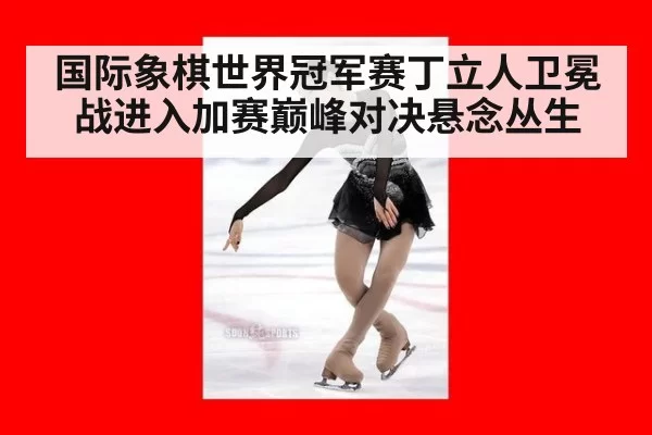 国际象棋世界冠军赛丁立人卫冕战进入加赛巅峰对决悬念丛生