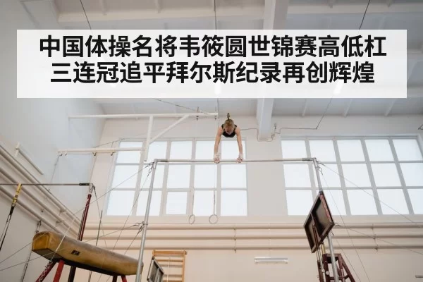 中国体操名将韦筱圆世锦赛高低杠三连冠追平拜尔斯纪录再创辉煌