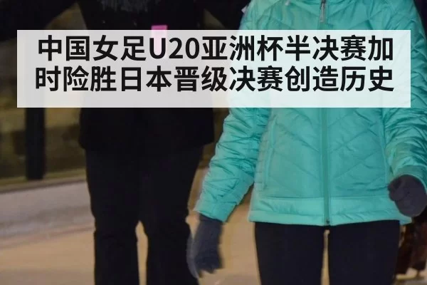 中国女足U20亚洲杯半决赛加时险胜日本晋级决赛创造历史