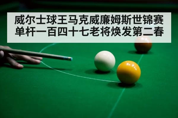 威尔士球王马克威廉姆斯世锦赛单杆一百四十七老将焕发第二春