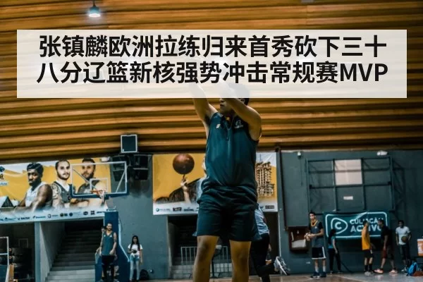 张镇麟欧洲拉练归来首秀砍下三十八分辽篮新核强势冲击常规赛MVP