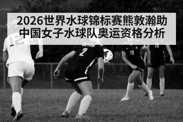2026世界水球锦标赛熊敦瀚助中国女子水球队奥运资格分析
